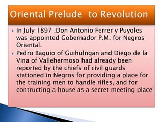  In July 1897 ,Don Antonio Ferrer y Puyoles
was appointed Gobernador P.M. for Negros
Oriental.
 Pedro Baguio of Guihulngan and Diego de la
Vina of Vallehermoso had already been
reported by the chiefs of civil guards
stationed in Negros for providing a place for
the training men to handle rifles, and for
contructing a house as a secret meeting place
 