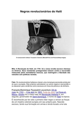 Negros revolucionários do Haiti
O revolucionário haitiano Toussaint L'Overture (Mansell/Time Life Pictures/Getty Images)
Mito: A Revolução do Haiti, em 1791, foi a única revolta escrava vitoriosa
na América. Seus resistentes protagonistas lutaram contra a escravidão
instaurada pelos mandatários brancos, que restringiam a liberdade dos
vassalos com políticas racistas.
Fato: Os revolucionários haitianos criaram uma monarquia escravista ainda pior
do que a europeia. Eles próprios submeteram os outros negros à escravidão e
os atacaram para vendê-los como escravos em troca de pólvora e de dinheiro.
François-Dominique Toussaint Louverture (20 de
maio de 1743 — 8 de abril de 1803, Forte de Joux, La Cluse-et-
Mijoux, Doubs) foi o maior líder da Revolução Haitiana e, em
seguida, governador de Saint Domingue, o nome do Haiti na época.
É reconhecido por ter sido o primeiro líder negro a vencer as forças
de um império colonial europeu em seu próprio país. Nascido
escravo, tendo sua formação em armas e tendo levado uma luta
 