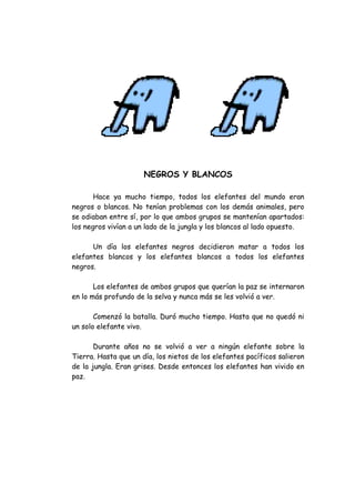 NEGROS Y BLANCOS

       Hace ya mucho tiempo, todos los elefantes del mundo eran
negros o blancos. No tenían problemas con los demás animales, pero
se odiaban entre sí, por lo que ambos grupos se mantenían apartados:
los negros vivían a un lado de la jungla y los blancos al lado opuesto.

      Un día los elefantes negros decidieron matar a todos los
elefantes blancos y los elefantes blancos a todos los elefantes
negros.

       Los elefantes de ambos grupos que querían la paz se internaron
en lo más profundo de la selva y nunca más se les volvió a ver.

       Comenzó la batalla. Duró mucho tiempo. Hasta que no quedó ni
un solo elefante vivo.

       Durante años no se volvió a ver a ningún elefante sobre la
Tierra. Hasta que un día, los nietos de los elefantes pacíficos salieron
de la jungla. Eran grises. Desde entonces los elefantes han vivido en
paz.
 