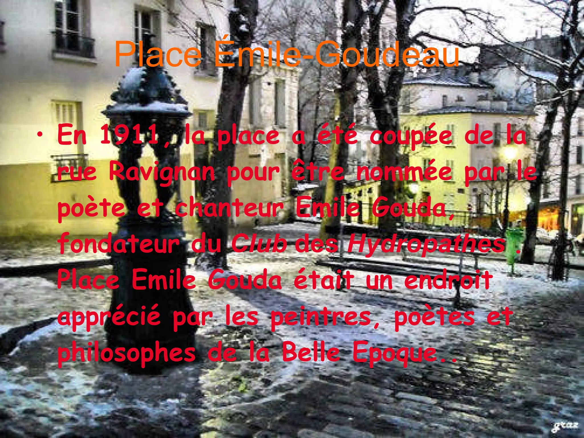 Place Émile-Goudeau En 1911, la place a été coupée de la rue Ravignan pour être nommée par le poète et chanteur Emile Gouda, fondateur d u C lub des Hydropathes . Place Emile Gouda é tait un endroit appr é ci é par les peintres, poètes et philosophes de la Belle Epoque..