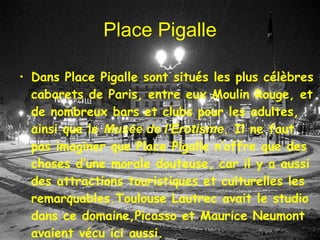 Place Pigalle Dans Place Pigalle sont situé s  les plus c é l è bres cabaret s   de  Paris,  entre eux Moulin Rouge ,  et de nombreux bars et clubs pour les adultes , ainsi que le  Musée de l'Érotisme .  Il ne faut pas imaginer que Place  Pigalle  n’offre que des choses d’une  morale  douteuse, car il y a aussi des attractions  touristiques et culturelles  les  remarquables .Toulouse Lautrec avait le studio  dans ce domaine ,Picasso et Maurice Neumont avaient vécu ici aussi . 