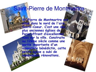 Saint-Pierre de Montmartre St-Pierre de Montmartre est situé dans le nord de l'aire Sacré-Coeur. C’est une des plus anciennes églises de Paris offrant d’excellentes vues sur la ville. Construite au 12ème siècle comme une partie importante d'un monastère bénédictin, cette petite église a subi de nombreuses rénovations. 