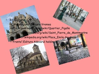 Bibliografie: ~,,In jurul lumi”;Editura Vremea  ~ http://en.wikipedia.org/wiki/Quartier_Pigalle ~ http://en.wikipedia.org/wiki/Saint_Pierre_de_Montmartre ~ http://fr.wikipedia.org/wiki/Place_ E mile-Goudeau ~”Franta”;Editura Adevarul holding. 