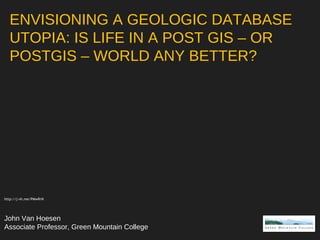 ENVISIONING A GEOLOGIC DATABASE
UTOPIA: IS LIFE IN A POST GIS – OR
POSTGIS – WORLD ANY BETTER?
John Van Hoesen
Associate Professor, Green Mountain College
http://j-vh.me/PMwRrN
 