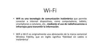 Wi-Fi
• Wifi es una tecnología de comunicación inalámbrica que permite
conectar a internet dispositivos, como computadoras, tablets,
smartphones o celulares, etc., mediante el uso de radiofrecuencias o
infrarrojos para transmitir la información.
• Wifi o Wi-Fi es originalmente una abreviación de la marca comercial
Wireless Fidelity, que en inglés significa ‘fidelidad sin cables o
inalámbrica’
 