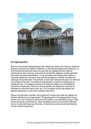 Photo : Arnaud de la Cotte 
Un fragile équilibre 
Soumis à la pression démographique des villages lacustres et de Cotonou, totalisant 
plusieurs centaines de milliers dʼhabitants, le lac frôle périodiquement lʼasphyxie. La 
forte densité des pêcheries fixes, en particulier les akadjas dont les clôtures 
ralentissent le cours de lʼeau, et les tonnes de déchets végétaux quʼelles génèrent, 
favorisent une forte sédimentation. Le lac sʼensable avec lʼapport des rivières et 
sʼenvase rapidement. Extrait au seau par des plongeurs en apnée, ce sable est 
utilisé pour la construction. Par endroits, le fond sʼest rehaussé de près dʼun mètre en 
une trentaine dʼannées. A cet effet de sédimentation sʼajoute le problème de la 
qualité de lʼeau. Les villages lacustres sont fortement dépourvus dʼinstallations 
sanitaires et dʼépuration. Dans une forte proportion, les déjections humaines et 
animales se retrouvent dans le lac, qui, sʼil a pu digérer durant des siècles ces 
apports organiques, en est moins capable aujourdʼhui. 
Depuis une douzaine dʼannées, des projets sont menés pour doter les villages de 
latrines collectives et dʼusage payant. Progressivement, des équipements conçus 
chacun pour une centaine de personnes sont édifiés, à la satisfaction de tous. Mais 
construire de tels ensembles en milieu inondable rencontre de grandes difficultés, 
tant sur le plan technique que financier, et lʼaide de la communauté internationale 
sʼavère souvent nécessaire. 
Les eaux changeantes du lac Nokoué, Présentation par André Linard 4/5 
 