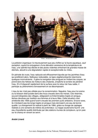 Photo : Arnaud de la Cotte 
La pollution organique nʼa heureusement que peu dʼeffet sur la faune aquatique, sauf 
exception, quand la conjugaison dʼune élévation excessive de la température de 
lʼeau, une salinité trop élevée et des pluies violentes entraînant de grandes masse de 
déchets, aboutit à une dégradation rapide et exceptionnelle du milieu. 
En période de crues, lʼeau radoucie est efficacement épurée par les jacinthes dʼeau 
qui prolifèrent alors. Nettoyeur redoutable, ce tapis végétal présente néanmoins 
quelques inconvénients : il gêne la navigation des pirogues en frottant les coques, se 
prend dans les hélices de moteurs des chalands, empêche la lumière de pénétrer 
lʼeau. Et sʼil disparaît rapidement de la surface avec le retour de lʼeau salée, il 
participe au phénomène dʼenvasement en se décomposant. 
Lʼeau du lac nʼest pas utilisée pour la consommation. Naguère, lʼeau pour la cuisine 
ou la boisson était puisée dans des trous creusés dans les marais. Ces réserves, 
souvent éloignées des villages, obligeaient à dʼinterminables trajets en pirogue, 
tâches dévolues par tradition aux femmes et à leurs filles. Cette situation sʼest 
améliorée dès 1956 quand furent creusés les premiers puits artésiens. Encore rares, 
ils nʼévitaient pas les longs trajets en pirogue mais donnaient une eau de bonne 
qualité. Le changement fut radical à partir de 1984, grâce au forage de captages 
réalisés à une centaine de mètres de profondeur. La nappe souterraine fournit une 
eau dʼexcellente qualité distribuée par des stations munies de compteurs, quʼon paie 
sur le champ en venant se servir. 
Les eaux changeantes du lac Nokoué, Présentation par André Linard 5/5 
André Linard 
