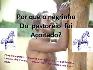 Por que o negrinho Do  pastoreio  foi Açoitado? Porque ele perdeu um cavalo muito bonito e seu patrão ficou muito brabo com ele  o  amarou num pilar e bateu nele até a morte. 