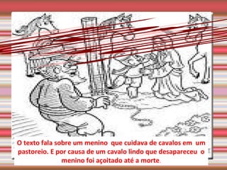 your text O texto fala sobre um menino  que cuidava de cavalos em  um pastoreio. E por causa de um cavalo lindo que desapareceu  o menino foi açoitado até a morte . 