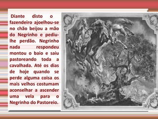   Diante disto o fazendeiro ajoelhou-se no chão beijou a mão do Negrinho e pediu-lhe perdão. Negrinho nada respondeu montou o baio e saiu pastoreando toda a cavalhada. Até os dias de hoje quando se perde alguma coisa os mais velhos costumam aconselhar a ascender uma vela para o Negrinho do Pastoreio. 