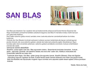 SAN BLAS AZOKA ABADIÑON
Abadiñon ,azoka egiten dute San Blas egunarekin batera. Baserritarrek landutako barazkiak , fruituak ,
gazta , ogia,eztia, gozokiak eta txakolina dastatu eta erosi ahal izaten dira. Abelburu erakusketa eta
umeentzako tailerrak ere izaten dira.
Tradizioak dioen legez, San Blas opilak izango dira eguneko izarrak. Abadiño (Bizkaia), Eibar eta Elgoibar
 (Gipuzkoa) inguruan ospatzen da festa. Euskal Herriko beste hainbat tokitaraino ere iristen dira gozoki horiek.
Asko dira Bizkaiko eta Gipuzkuako mugaren inguru horretan anis zaporeko opilak etxean egiteko ohitura jarraitzen
dutenak.

                                                                                           Natale, Maria eta Aiala
                                                                                                                  3
 