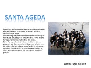 Euskal Herrian Santa Ageda bezpera,Agate Deuna jaia eta
Ageda festa izenez ezaguna da.Otsailaren 5ean edo
bezperan ospatzen da.
Ohitura da egun horretan edo bezperan herrietan koplak
kantatu eta diru edo janari eske ateratzea.Euskal Herriko
herri askotan,makilekin ateratzen dira kalera.
Santa Ageda,neskatxa xarmanta zen.Kitianus izeneko
gobernari bat berataz maitemindu zen eta behartu zuen
berarekin eskontzera, baina Santa Agedak ez zuenez nahi
bular biak moztu zizkion. Orain jendeak pentsatzen du
Santa Agedak trumoietatik eta suarengaitik babesten
gaituela.




                                                            Josebe ,Unai eta Ibon
                                                                                5
 