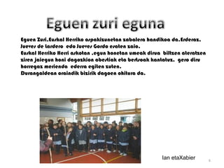 Eguen Zuri,Euskal Herriko ospakizunetan zabalera handikoa da.Erderaz,
Jueves de Lardero edo Jueves Gordo esaten zaio.
Euskal Herriko Herri askotan ,egun honetan umeak dirua biltzen ateratzen
ziren jaiegun honi dagozkion abestiak eta bertsoak kantatuz, gero diru
horregaz merienda ederra egiten zuten.
Durangaldean oraindik bizirik dagoen ohitura da.




                                                      Ian etaXabier        6
 
