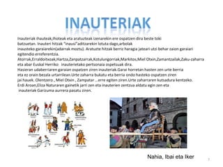 Inauteriak ihauteak,Ihoteak eta aratuzteak izenarekin ere ospatzen dira beste toki
batzuetan. Inauteri hitzak “inausi”aditzarekin lotuta dago,arbolak
inausteko garaiarekin(adarrak moztu). Aratuzte hitzak berriz haragia jateari utzi behar zaion garaiari
egitendio erreferentzia.
Atorrak,Erraldoitxoak,Hartza,Zanpatzarrak,Kotulungorriak,Markitos,Miel Otxin,Zamantzailak,Zaku-zaharra
eta abar Euskal Herriko inauterietako pertsonaia ospetsuak dira.
Hasieran udaberriaren garaian ospatzen ziren inauteriak.Garai horretan hasten zen urte berria
eta ez orain bezala urtarrilean.Urte zaharra bukatu eta berria ondo hasteko ospatzen ziren
jai hauek. Olentzero , Miel Otxin , Zampatar …erre egiten ziren.Urte zaharraren kutsadura kentzeko.
Erdi Aroan,Eliza Naturaren gainetik jarri zen eta inauterien zentzua aldatu egin zen eta
 inauteriak Garizuma aurrera pasatu ziren.




                                                                      Nahia, Ibai eta Iker               7
 