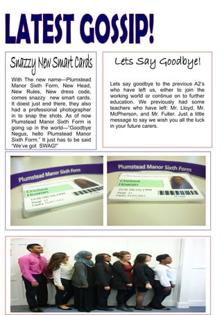 With  The  new  name—Plumstead 
Manor  Sixth  Form,  New  Head,             Lets  say  goodbye  to  the  previous  A2’s 
New  Rules,  New  dress  code,              who  have  left  us,  either  to  join  the 
comes  snazzy    new  smart  cards.         working  world  or  continue  on  to  further 
It  doest  just  end  there,  they  also    education.  We  previously  had  some 
had  a  professional  photographer          teachers  who  have  left:  Mr.  Lloyd,  Mr. 
in  to  snap  the  shots.  As  of  now      McPherson,  and  Mr.  Fuller.  Just  a  little 
Plumstead  Manor  Sixth  Form  is           message to say we wish you all the luck 
going  up  in  the  world—”Goodbye          in your future carers.
Negus,  hello  Plumstead  Manor 
Sixth Form.” It just has to be said 
“We’ve got  SWAG!” 
 