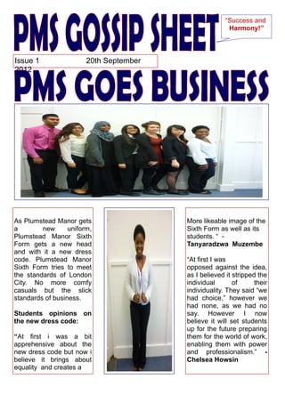 “Success and
                                                        Harmony!”



Issue 1                 20th September
2012




As Plumstead Manor gets                  More likeable image of the
a        new      uniform,               Sixth Form as well as its
Plumstead Manor Sixth                    students. “ -
Form gets a new head                     Tanyaradzwa Muzembe
and with it a new dress
code. Plumstead Manor                    “At first I was
Sixth Form tries to meet                 opposed against the idea,
the standards of London                  as I believed it stripped the
City. No more comfy                      individual       of      their
casuals but the slick                    individuality. They said “we
standards of business.                   had choice,” however we
                                         had none, as we had no
Students opinions on                     say. However I now
the new dress code:                      believe it will set students
                                         up for the future preparing
“At first i was a bit                    them for the world of work,
apprehensive about the                   enabling them with power
new dress code but now i                 and professionalism.” -
believe it brings about                  Chelsea Howsin
equality and creates a
 