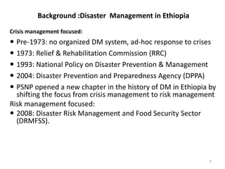 Background :Disaster Management in Ethiopia
Crisis management focused:
 Pre-1973: no organized DM system, ad-hoc response to crises
 1973: Relief & Rehabilitation Commission (RRC)
 1993: National Policy on Disaster Prevention & Management
 2004: Disaster Prevention and Preparedness Agency (DPPA)
 PSNP opened a new chapter in the history of DM in Ethiopia by
shifting the focus from crisis management to risk management
Risk management focused:
 2008: Disaster Risk Management and Food Security Sector
(DRMFSS).
3
 