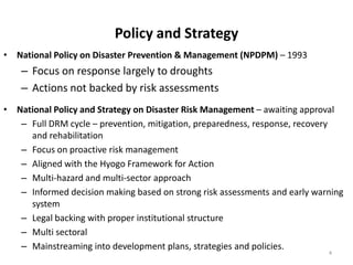 • National Policy on Disaster Prevention & Management (NPDPM) – 1993
– Focus on response largely to droughts
– Actions not backed by risk assessments
• National Policy and Strategy on Disaster Risk Management – awaiting approval
– Full DRM cycle – prevention, mitigation, preparedness, response, recovery
and rehabilitation
– Focus on proactive risk management
– Aligned with the Hyogo Framework for Action
– Multi-hazard and multi-sector approach
– Informed decision making based on strong risk assessments and early warning
system
– Legal backing with proper institutional structure
– Multi sectoral
– Mainstreaming into development plans, strategies and policies.
4
Policy and Strategy
 
