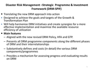 Disaster Risk Management –Strategic Programme & Investment
Framework (DRM-SPIF)
 Translating the new DRM approach into action
 Designed to achieve the goals and targets of the Growth &
Transformation Plan
 Will help harmonize DRM initiatives and create synergies for a more
effective implementation and maximize the available resource
efficiency of utilization
 Main features
– Aligned with the new revised DRM Policy, HFA and GTP.
– Presents all DRM programme components along the different phases
of DRM and their interrelationships
– Substantively defines and costs (in detail) the various DRM
components/programmes
– Provides a mechanism for assessing progress and evaluating results
on DRM
5
 