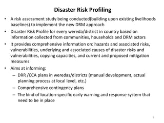 Disaster Risk Profiling
• A risk assessment study being conducted(building upon existing livelihoods
baselines) to implement the new DRM approach
• Disaster Risk Profile for every wereda/district in country based on
information collected from communities, households and DRM actors
• It provides comprehensive information on: hazards and associated risks,
vulnerabilities, underlying and associated causes of disaster risks and
vulnerabilities, copying capacities, and current and proposed mitigation
measures
• Aims at informing:
– DRR /CCA plans in weredas/districts (manual development, actual
planning process at local level, etc.)
– Comprehensive contingency plans
– The kind of location-specific early warning and response system that
need to be in place
9
 