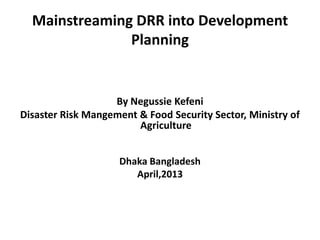 Mainstreaming DRR into Development
Planning
By Negussie Kefeni
Disaster Risk Mangement & Food Security Sector, Ministry of
Agriculture
Dhaka Bangladesh
April,2013
 