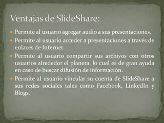  Permite al usuario agregar audio a sus presentaciones.
 Permite al usuario acceder a presentaciones a través de
enlaces de Internet.
 Permite al usuario compartir sus archivos con otros
usuarios alrededor el planeta, lo cual es de gran ayuda
en caso de buscar difusión de información.
 Permite al usuario vincular su cuenta de SlideShare a
sus redes sociales tales como Facebook, LinkedIn y
Blogs.
 