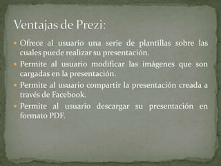  Ofrece al usuario una serie de plantillas sobre las
cuales puede realizar su presentación.
 Permite al usuario modificar las imágenes que son
cargadas en la presentación.
 Permite al usuario compartir la presentación creada a
través de Facebook.
 Permite al usuario descargar su presentación en
formato PDF.
 