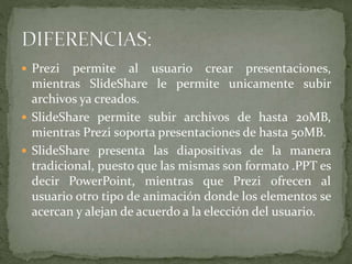  Prezi permite al usuario crear presentaciones,
mientras SlideShare le permite unicamente subir
archivos ya creados.
 SlideShare permite subir archivos de hasta 20MB,
mientras Prezi soporta presentaciones de hasta 50MB.
 SlideShare presenta las diapositivas de la manera
tradicional, puesto que las mismas son formato .PPT es
decir PowerPoint, mientras que Prezi ofrecen al
usuario otro tipo de animación donde los elementos se
acercan y alejan de acuerdo a la elección del usuario.
 