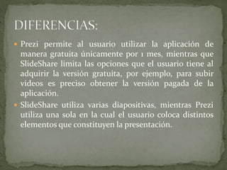  Prezi permite al usuario utilizar la aplicación de
manera gratuita únicamente por 1 mes, mientras que
SlideShare limita las opciones que el usuario tiene al
adquirir la versión gratuita, por ejemplo, para subir
videos es preciso obtener la versión pagada de la
aplicación.
 SlideShare utiliza varias diapositivas, mientras Prezi
utiliza una sola en la cual el usuario coloca distintos
elementos que constituyen la presentación.
 