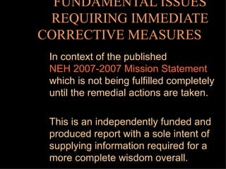 FUNDAMENTAL ISSUES REQUIRING IMMEDIATE CORRECTIVE MEASURES    In context of the published  NEH 2007-2007 Mission Statement   which is not being fulfilled completely until the remedial actions are taken. This is an independently funded and produced report with a sole intent of supplying information required for a more complete wisdom overall. 