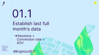 ©2022 Journey
Further. All rights
reserved. All related
logos, assets
messaging are
trademarks of
Journey Further Ltd
01.1
Establish last full
month’s data
➔Sessions >
Conversion rate >
AOV
#BrightonSEO
12
 