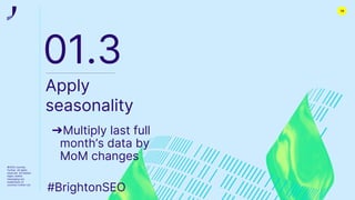 ©2022 Journey
Further. All rights
reserved. All related
logos, assets
messaging are
trademarks of
Journey Further Ltd
01.3
Apply
seasonality
➔Multiply last full
month’s data by
MoM changes
#BrightonSEO
14
 
