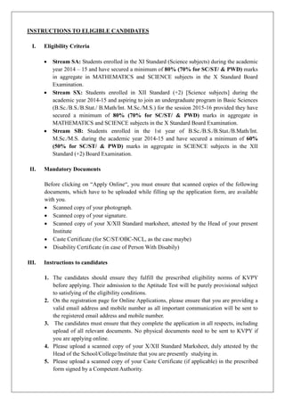 INSTRUCTIONS TO ELIGIBLE CANDIDATES 
I. Eligibility Criteria 
 Stream SA: Students enrolled in the XI Standard (Science subjects) during academic year 2014 – 15 and have secured a minimum of 80% (70% for SC/ST/ & PWD) marks in aggregate MATHEMATICS and SCIENCE subjects in the X Standard Board Examination. 
 Stream SX: Students enrolled in XII Standard (+2) [Science subjects] during the academic year 2014-15 and aspiring to join an undergraduate program in Basic Sciences (B.Sc./S./Stat./ B.Math/Int. M.Sc./M.S.) for the session 2015-16 provided they have secured a minimum of 80% (70% for SC/ST/ & PWD) marks in aggregate MATHEMATICS and SCIENCE subjects in the X Standard Board Examination. 
 Stream SB: Students enrolled in the 1st year of B.Sc./S./Stat./B.Math/Int. M.Sc./S. during the academic year 2014-15 and have secured a minimum of 60% (50% for SC/ST/ & PWD) marks in aggregate SCIENCE subjects the XII Standard (+2) Board Examination. 
II. Mandatory Documents 
Before clicking on “Apply Online“, you must ensure that scanned copies of the following documents, which have to be uploaded while filling up the application form, are available with you. 
 Scanned copy of your photograph. 
 Scanned copy of your signature. 
 Scanned copy of your X/XII Standard marksheet, attested by the Head of your present Institute 
 Caste Certificate (for SC/ST/OBC-NCL, as the case maybe) 
 Disability Certificate (in case of Person With Disabily) 
III. Instructions to candidates 
1. The candidates should ensure they fulfill the prescribed eligibility norms of KVPY before applying. Their admission to the Aptitude Test will be purely provisional subject to satisfying of the eligibility conditions. 
2. On the registration page for Online Applications, please ensure that you are providing a valid email address and mobile number as all important communication will be sent to the registered email address and mobile number. 
3. The candidates must ensure that they complete the application in all respects, including upload of all relevant documents. No physical documents need to be sent to KVPY if you are applying online. 
4. Please upload a scanned copy of your X/XII Standard Marksheet, duly attested by the Head of the School/College/Institute that you are presently studying in. 
5. Please upload a scanned copy of your Caste Certificate (if applicable) in the prescribed form signed by a Competent Authority.  