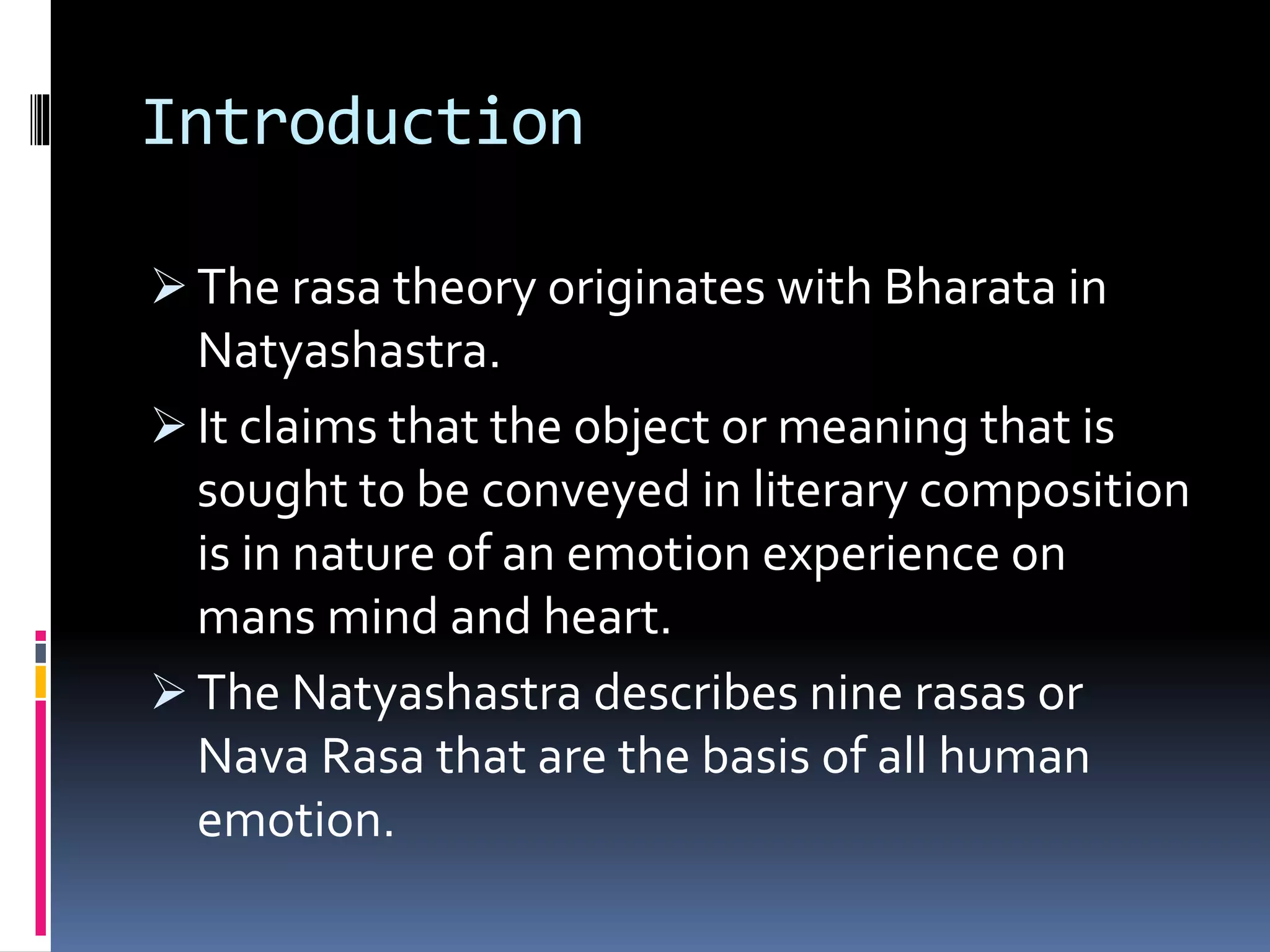 Introduction
The rasa theory originates with Bharata in
Natyashastra.
It claims that the object or meaning that is
sought to be conveyed in literary composition
is in nature of an emotion experience on
mans mind and heart.
The Natyashastra describes nine rasas or
Nava Rasa that are the basis of all human
emotion.