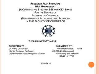 RESEARCH PLAN PROPOSAL
NPA MANAGEMENT
(A COMPARATIVE STUDY OF SBI AND ICICI BANK)
FOR THE DEGREE OF
MASTERS OF COMMERCE
(DEPARTMENT OF ACCOUNTING AND TAXATION)
IN THE FACULTY OF COMMERCE
THE IIS UNIVERSITY,JAIPUR
SUBMITTED TO : SUBMITTED BY:
Dr.Ankita Chaturvedi Neha Maheshwari Head
,Senior Assistant Professor M.COM (IIIrd Semester)
Department of Accounting and Taxation Accounting and Taxation
ICG/2014/17713
2015-2016
 