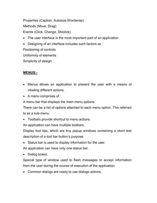 Properties (Caption, Autosize,Wordwrap)
Methods (Move, Drag)
Events (Click, Change, Dbiclick)
 The user interface is the most important part of an application
 Designing of an interface includes such factors as :
Positioning of controls
Uniformity of elements
Simplicity of design.
MENUS:-
 Menus allows an application to present the user with a means of
intiating different actions.
 A menu comprises of :
A menu bar that displays the main menu options.
There can be a list of options attached to each menu option. This referred
to as a sub-menu.
 Toolbars provide shortcut to menu actions.
An application can have multiple toolbars.
Display tool tips, which are tiny popup windows containing a short text
description of a tool bar button’s purpose.
 Status bar is used to display information for the user.
An application can have only one status bar.
 Dialog boxes.
Special type of window used to flash messages or accept information
from the user during the course of execution of the application.
 Common dialogs are ready to use dialogs actions.
 