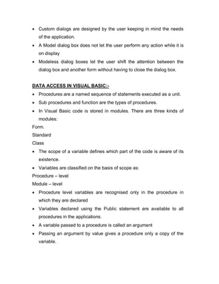  Custom dialogs are designed by the user keeping in mind the needs
of the application.
 A Model dialog box does not let the user perform any action while it is
on display
 Modeless dialog boxes let the user shift the attention between the
dialog box and another form without having to close the dialog box.
DATA ACCESS IN VISUAL BASIC:-
 Procedures are a named sequence of statements executed as a unit.
 Sub procedures and function are the types of procedures.
 In Visual Basic code is stored in modules. There are three kinds of
modules:
Form.
Standard
Class
 The scope of a variable defines which part of the code is aware of its
existence.
 Variables are classified on the basis of scope as:
Procedure – level
Module – level
 Procedure level variables are recognised only in the procedure in
which they are declared
 Variables declared using the Public statement are available to all
procedures in the applications.
 A variable passed to a procedure is called an argument
 Passing an argument by value gives a procedure only a copy of the
variable.
 