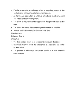  Passing arguments by reference gives a procedure access to the
original value of the variable in its memory location.
 A client/server application is split into a front-end client component
and a back-end server component.
 The client is the portion of the application that presents data to the
user.
 The role of the server is to processing or information to the client.
 A visual basic database application has three parts
User Interface
Database Engine
Data store
 The data controls allows us to access and manipulate databases
 Controls that can work with the data control to access data are said to
be data-aware.
 The process of attaching a data-aware control to a data control is
called binding.
 