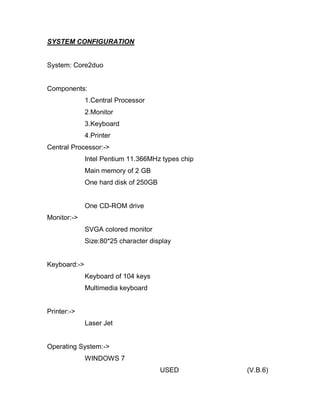 SYSTEM CONFIGURATION
System: Core2duo
Components:
1.Central Processor
2.Monitor
3.Keyboard
4.Printer
Central Processor:->
Intel Pentium 11.366MHz types chip
Main memory of 2 GB
One hard disk of 250GB
One CD-ROM drive
Monitor:->
SVGA colored monitor
Size:80*25 character display
Keyboard:->
Keyboard of 104 keys
Multimedia keyboard
Printer:->
Laser Jet
Operating System:->
WINDOWS 7
USED (V.B.6)
 