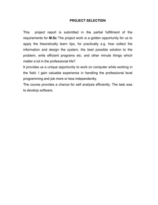 PROJECT SELECTION
This project report is submitted in the partial fulfillment of the
requirements for M.Sc The project work is a golden opportunity for us to
apply the theoretically learn tips, for practically e.g. how collect the
information and design the system, the best possible solution to the
problem, write efficient programs etc. and other minute things which
matter a lot in the professional life?
It provides us a unique opportunity to work on computer while working in
the field. I gain valuable experience in handling the professional level
programming and job more or less independently.
The course provides a chance for self analysis efficiently. The task was
to develop software.
 