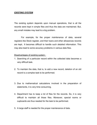 EXISTING SYSTEM
The existing system depends upon manual operations, that is all the
records were kept in simple files and thus the data are maintained. But,
any small mistake may lead to a big problem.
For example, for the proper maintenance of data, several
registers like Stock register, and their loans and other allowances records
are kept.. It becomes difficult to handle such detailed information. This
may also lead to some accuracy problems in various data files.
Disadvantages of existing system :
1. Searching of a particular record within the collected data becomes a
very difficult task.
2. To maintain the data, that is, to add a new record, deletion of an old
record is a complex task to be performed.
3. Due to mathematical calculations involved in the preparation of
statements, it is very time consuming.
4. Department has to keep a lot of files for the records. So, it is very
difficult to maintain all those files. Moreover, special rooms or
cupboards are thus needed for the task to be performed.
5. A large staff is needed for the proper maintenance of data.
 