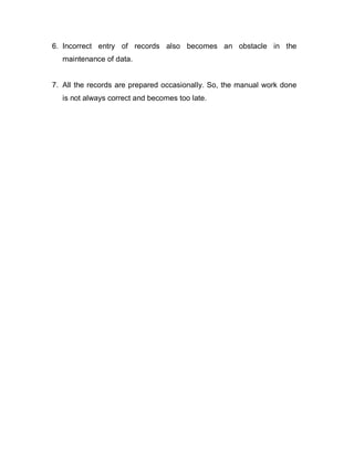 6. Incorrect entry of records also becomes an obstacle in the
maintenance of data.
7. All the records are prepared occasionally. So, the manual work done
is not always correct and becomes too late.
 