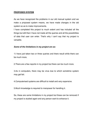 PROPOSED SYSTEM
As we have recognized the problems in our old manual system and we
make a proposed system means, we have made changes in the old
system so as to make improvements.
I have completed this project to much extent and has included all the
things but still then I have not made all the queries and all the possibilities
of data that user can enter. That’s why I can’t say that my project is
versatile.
Some of the limitations in my project are as:
1.I have just taken two or three queries and there result while there can
be much more.
2.There are a few reports in my project but there can be much more.
3.As in computers, there may be virus due to which sometime system
may get fail.
4.Computerised systems are difficult to install and very expensive.
5.Much knowledge is required to manpower for handling it.
So, these are some limitations in my project but these can be removed if
my project is studied again and any person want to enhance it.
 