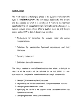 System Design
The most creative & challenging phase of the system development life
cycle is “SYSTEM DESIGN”. The term design described a final system
and the process by which it is developed. It refers to the technical
specification that will be applied in implementing the candidate system. A
system analysis phase defines What a system must do and System
design states HOW to do it. A design must provides:-
 Mechanisms for translating the analysis model into design
representations.
 Notations for representing functional components and their
interfaces.
 Scope for refinement
 Guidelines for quality assessment
The design process is a set of iterative steps that allow the designer to
describe all the aspects of the software to be built based on user
specifications .The general tasks involve in the design process are:-
 Designing the overall system processes
 Segmenting the system into smaller, compact workable modules
 Designing the database structure
 Specifying the details of the program to be created to achieve the
desired functionality
 Designing the input and output documents
 