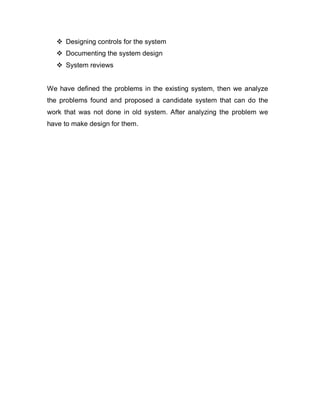  Designing controls for the system
 Documenting the system design
 System reviews
We have defined the problems in the existing system, then we analyze
the problems found and proposed a candidate system that can do the
work that was not done in old system. After analyzing the problem we
have to make design for them.
 