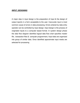 INPUT DESIGNING
A major step in input design is the preparation of input & the design of
output reports in a form acceptable to the user. Inaccurate input is most
common cause of errors in data processing. Errors entered by data entry
operator can be controlled by input design. Input design is the process of
originated inputs to a computer based format. In system design phase
the data flow diagram identifies logical data flow chart specifies master
file , transaction files & computer programmers. Input data are organized
into group of similar data. Once identified approximate input media are
selected for processing
 