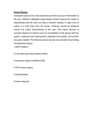 Output Design
Computer output is the most important and direct source of information to
the user. Efficient, intelligible output design should improve the system’s
relationships with the user and help in decision making. A major form of
output is a hard copy from the printer. Printouts should be designed
around the output requirements of the user. The output devices to
consider depend on factors such as compatibility of the device with the
system, response time requirements, expected print quality, and number
of copies needed. The following media devices are available for providing
computerized output:-
1.MICR readers.
2.Line,matrix,and daisy wheel printers.
3.Computer output microfilm(COM).
4.CRT screen display
5.Graph plotters.
6.Audio response.
 