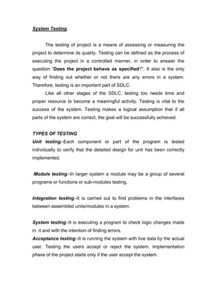 System Testing
The testing of project is a means of assessing or measuring the
project to determine its quality. Testing can be defined as the process of
executing the project in a controlled manner, in order to answer the
question “Does the project behave as specified?”. It also is the only
way of finding out whether or not there are any errors in a system.
Therefore, testing is an important part of SDLC.
Like all other stages of the SDLC, testing too needs time and
proper resource to become a meaningful activity. Testing is vital to the
success of the system. Testing makes a logical assumption that if all
parts of the system are correct, the goal will be successfully achieved.
TYPES OF TESTING
Unit testing:-Each component or part of the program is tested
individually to verify that the detailed design for unit has been correctly
implemented.
Module testing:-In larger system a module may be a group of several
programs or functions or sub-modules testing.
Integration testing:-It is carried out to find problems in the interfaces
between assembled units/modules in a system.
System testing:-It is executing a program to check logic changes made
in it and with the intention of finding errors.
Acceptance testing:-It is running the system with live data by the actual
user. Testing the users accept or reject the system. Implementation
phase of the project starts only if the user accept the system.
 