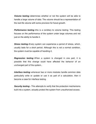 Volume testing:-determines whether or not the system will be able to
handle a large volume of data. The volume should be a representation of
the real life volume with some provision for future growth.
Performance testing:-this is a corollary to volume testing. This testing
focuses on the performance of the system under large volumes and not
just on the ability to handle it.
Stress testing:-Every system can experience a period of stress, which,
usually lasts for a short period. Although this is not a normal condition,
the system must be capable of handling it.
Regression testing:-When a system is changed in one part, it is
possible that this change could have affected the behavior of an
unchanged part of the system..
Interface testing:-whenever two or more modules handle common data
particularly write or update or use it as part of a calculation, then it
become a case for interface testing.
Security testing:- This attempts to verify that the protection mechanisms
built into a system, actually protect the system from unauthorized access.
 