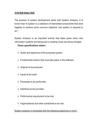 SYSTEM ANALYSIS
The process of system development starts with System Analysis. It is
known that “A system is a collection of interrelated components that work
together to achieve some common objective” and system is required to
do “.
System Analysis is an important activity that takes place when new
information systems are being built or existing onces are being changed.
These specifications states:-
 Goals and objectives of the proposed system.
 Fundamental actions that must take place in the software.
 Outputs to be produced.
 Inputs to be used.
 Processes to be performed.
 Interfaces to be provided.
 Performance requirement to be met.
 Organizational and other constraints to be met.
System analysis is conducted with the following objectives in mind:-
 
